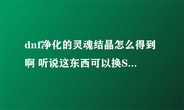 dnf净化的灵魂结晶怎么得到啊 听说这东西可以换SS ,求解啊