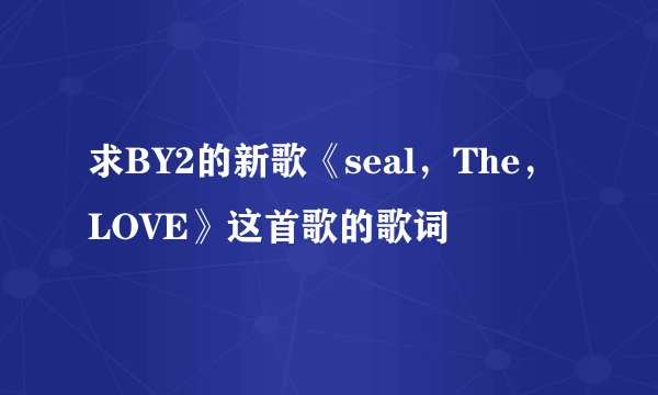 求BY2的新歌《seal,The,LOVE》这首歌的歌词