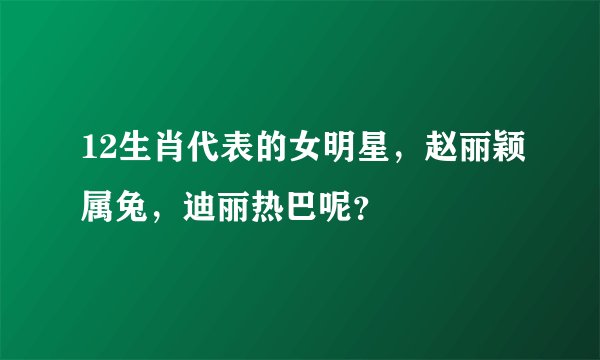 12生肖代表的女明星，赵丽颖属兔，迪丽热巴呢？
