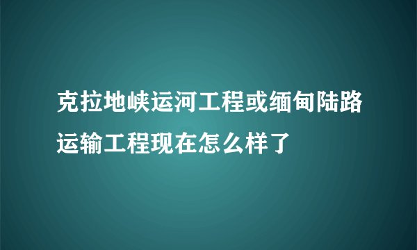 克拉地峡运河工程或缅甸陆路运输工程现在怎么样了