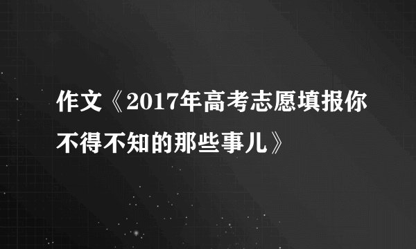 作文《2017年高考志愿填报你不得不知的那些事儿》