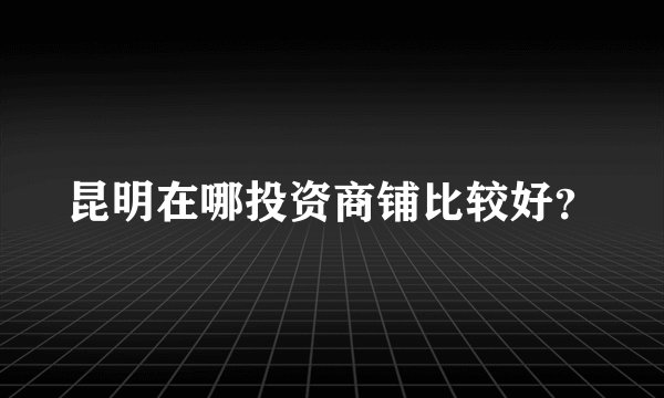 昆明在哪投资商铺比较好？