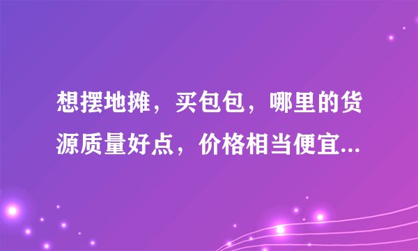 想摆地摊，买包包，哪里的货源质量好点，价格相当便宜一点呢？