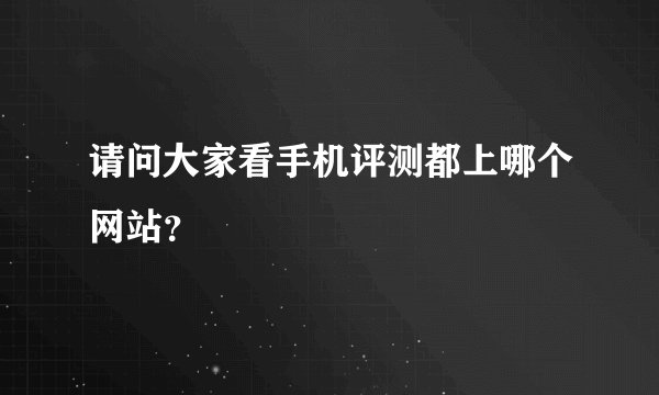 请问大家看手机评测都上哪个网站？