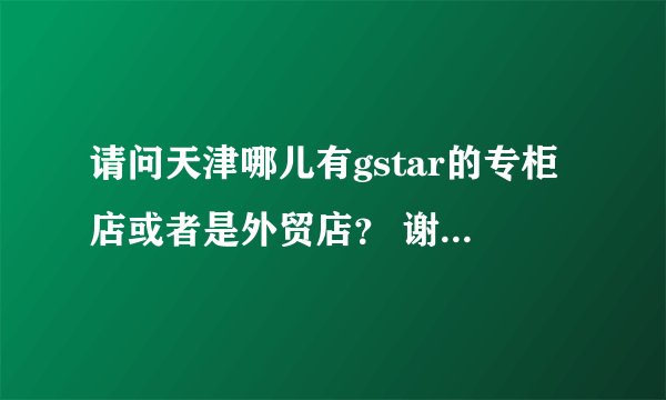 请问天津哪儿有gstar的专柜店或者是外贸店？ 谢谢告知~ 最好附详细地址。