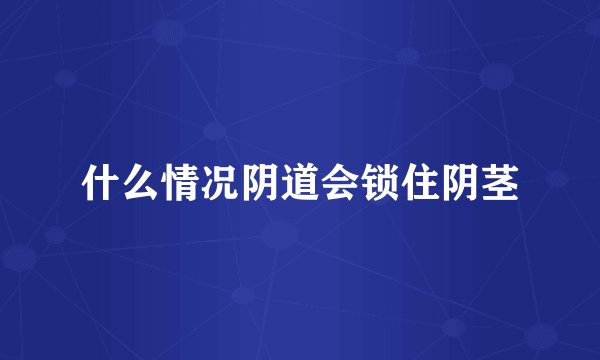 什么情况阴道会锁住阴茎