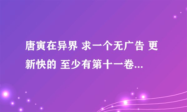 唐寅在异界 求一个无广告 更新快的 至少有第十一卷的网址 给50钢镚!!!!!!!!!