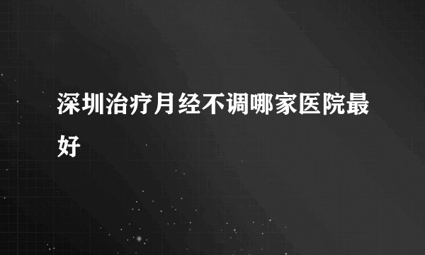 深圳治疗月经不调哪家医院最好