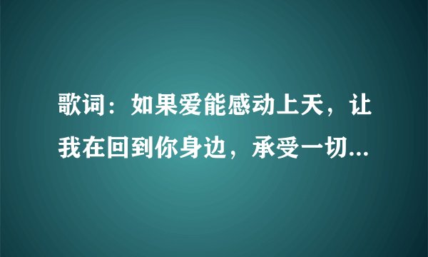 歌词：如果爱能感动上天，让我在回到你身边，承受一切，，是什么歌啊？