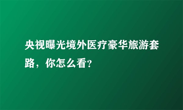 央视曝光境外医疗豪华旅游套路，你怎么看？
