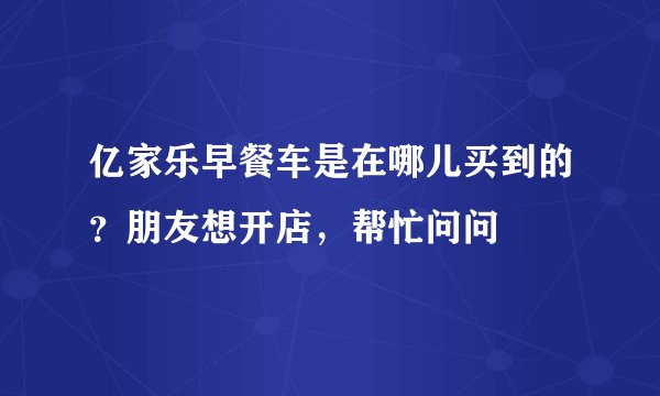 亿家乐早餐车是在哪儿买到的？朋友想开店，帮忙问问