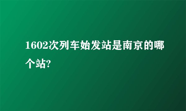 1602次列车始发站是南京的哪个站?