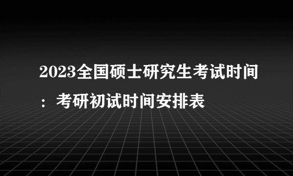 2023全国硕士研究生考试时间:考研初试时间安排表
