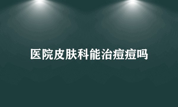 医院皮肤科能治痘痘吗