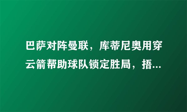 巴萨对阵曼联,库蒂尼奥用穿云箭帮助球队锁定胜局,捂耳庆祝回应质疑,你怎么看?