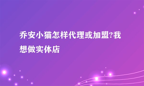乔安小猫怎样代理或加盟?我想做实体店