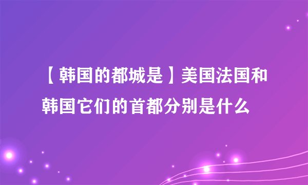 【韩国的都城是】美国法国和韩国它们的首都分别是什么