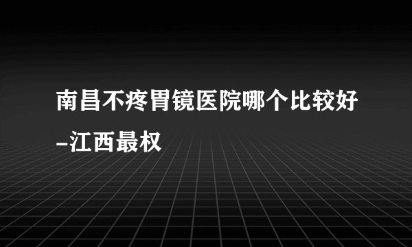 南昌不疼胃镜医院哪个比较好-江西最权