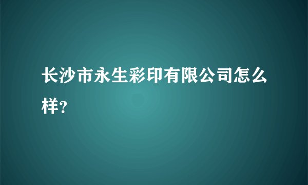 长沙市永生彩印有限公司怎么样？