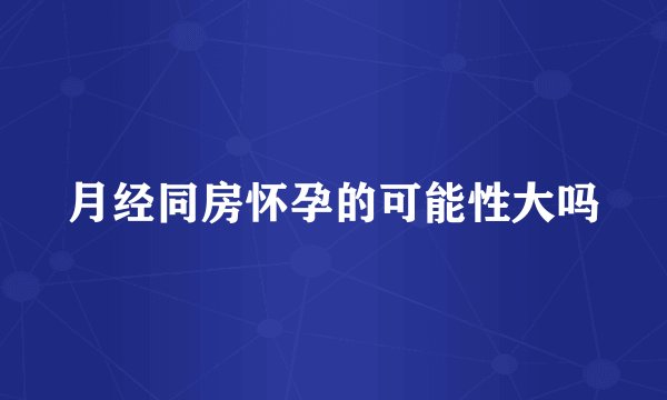 月经同房怀孕的可能性大吗