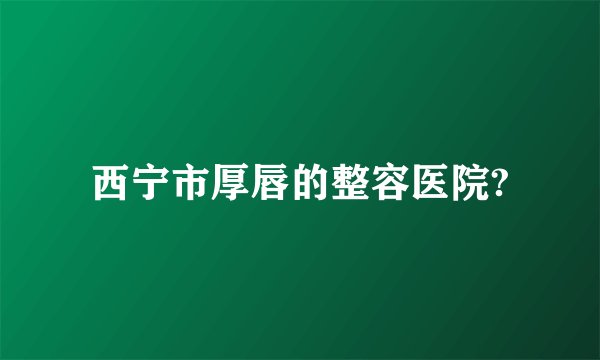 西宁市厚唇的整容医院?