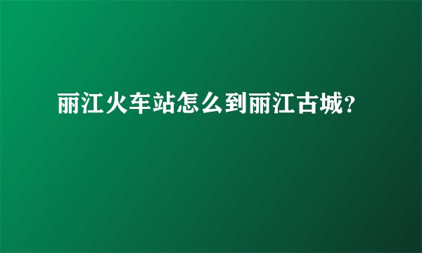 丽江火车站怎么到丽江古城？
