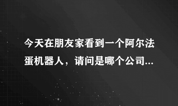 今天在朋友家看到一个阿尔法蛋机器人,请问是哪个公司生产的?