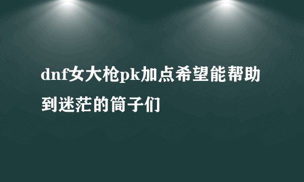 dnf女大枪pk加点希望能帮助到迷茫的筒子们