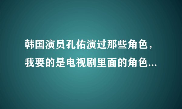 韩国演员孔佑演过那些角色,我要的是电视剧里面的角色名,全部最好?