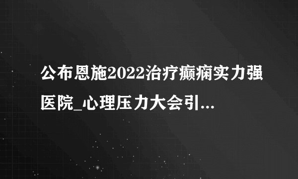 公布恩施2022治疗癫痫实力强医院_心理压力大会引发癫痫吗？