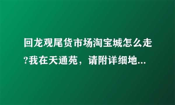 回龙观尾货市场淘宝城怎么走?我在天通苑,请附详细地址和路线,谢谢