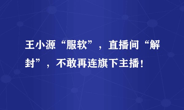 王小源“服软”,直播间“解封”,不敢再连旗下主播!