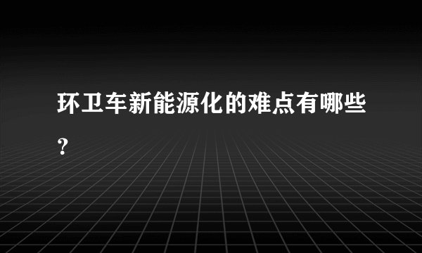 环卫车新能源化的难点有哪些？