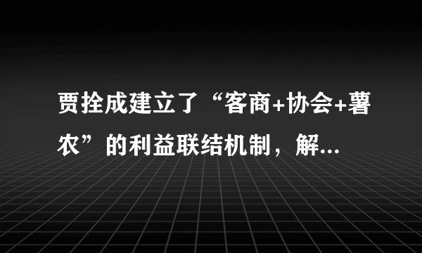 贾拴成建立了“客商+协会+薯农”的利益联结机制，解决了“一家一户不能销、外来客商不好购”的矛盾，实现了小生产与大市场的有效对接。（）