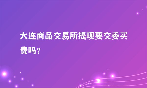 大连商品交易所提现要交委买费吗？