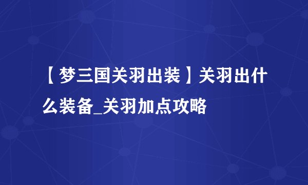 【梦三国关羽出装】关羽出什么装备_关羽加点攻略