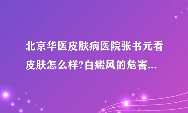 北京华医皮肤病医院张书元看皮肤怎么样?白癜风的危害有哪些?