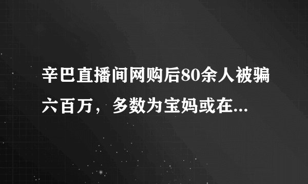 辛巴直播间网购后80余人被骗六百万，多数为宝妈或在校大学生