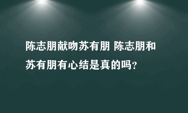陈志朋献吻苏有朋 陈志朋和苏有朋有心结是真的吗？