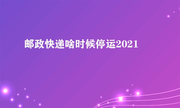 邮政快递啥时候停运2021