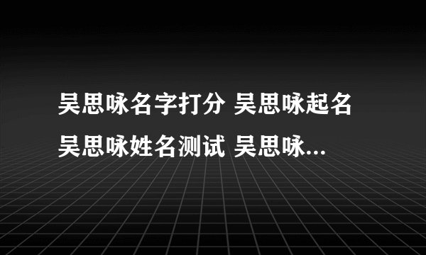 吴思咏名字打分 吴思咏起名 吴思咏姓名测试 吴思咏在线取名 老黄历起名