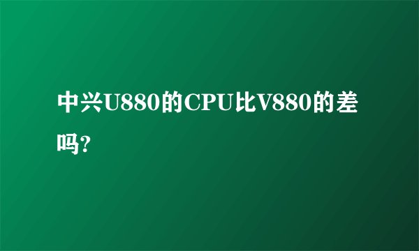 中兴U880的CPU比V880的差吗?