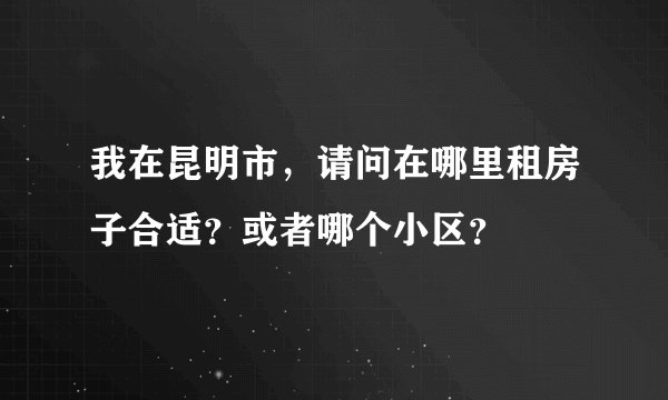 我在昆明市,请问在哪里租房子合适?或者哪个小区?
