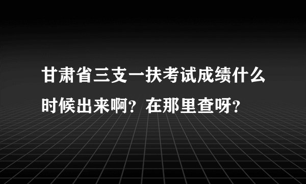甘肃省三支一扶考试成绩什么时候出来啊？在那里查呀？