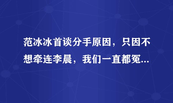 范冰冰首谈分手原因，只因不想牵连李晨，我们一直都冤枉李晨了吗？