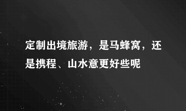 定制出境旅游，是马蜂窝，还是携程、山水意更好些呢