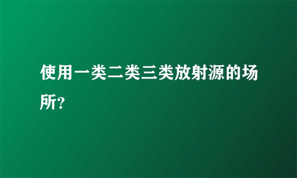 使用一类二类三类放射源的场所？