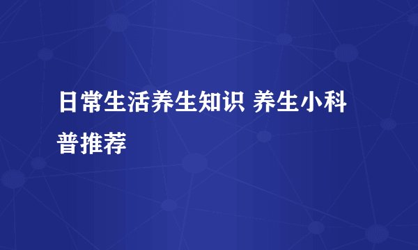 日常生活养生知识 养生小科普推荐