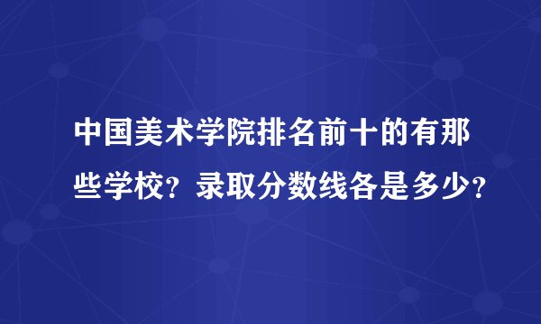 中国美术学院排名前十的有那些学校？录取分数线各是多少？