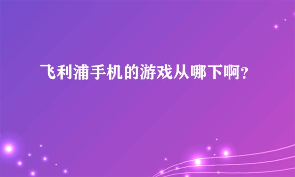 飞利浦手机的游戏从哪下啊？